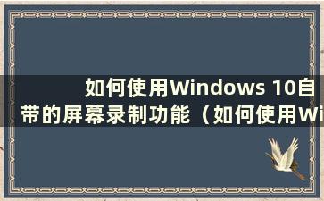 如何使用Windows 10自带的屏幕录制功能（如何使用Windows 10自带的屏幕录制功能）